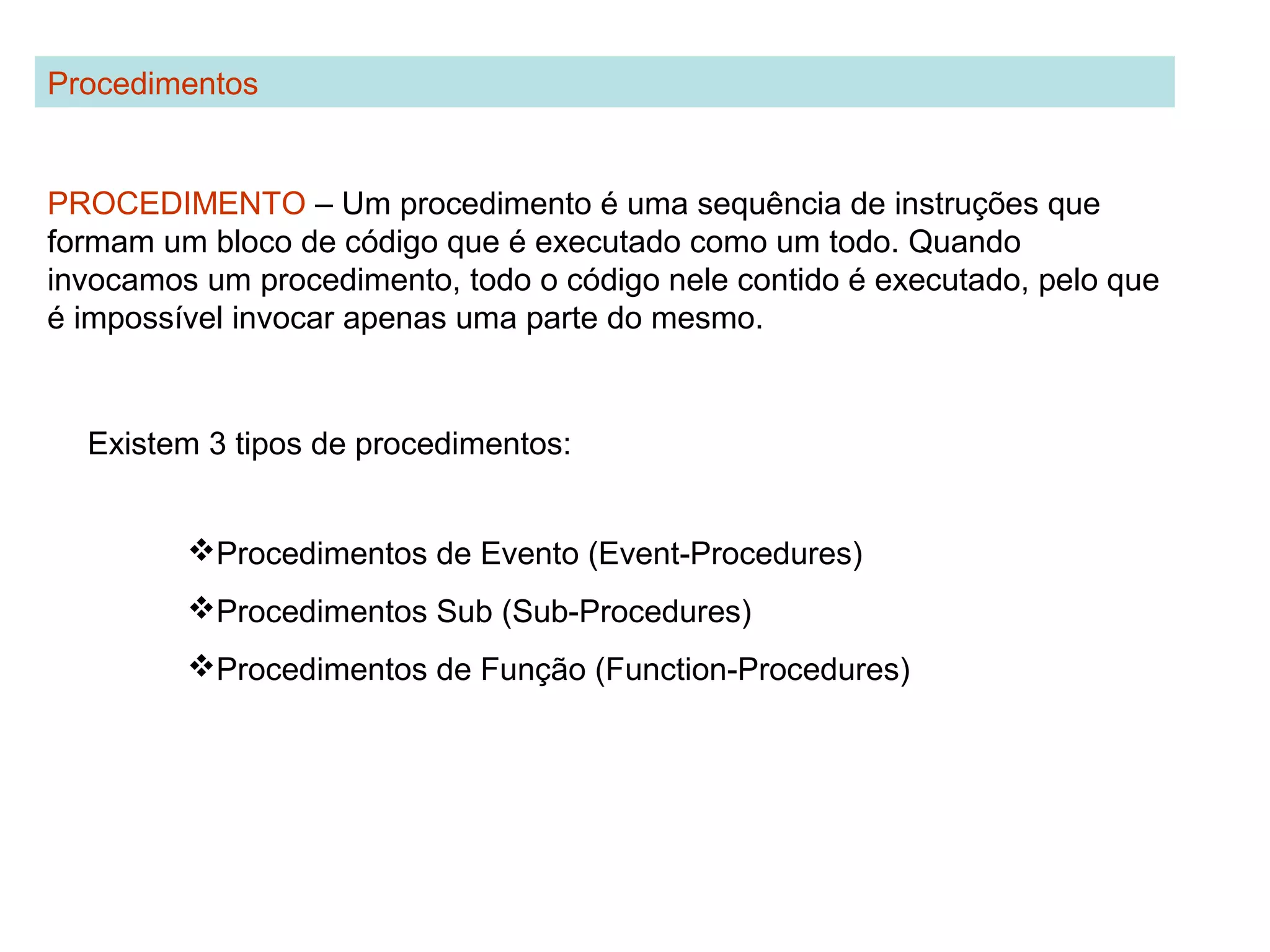 PROCEDIMENTO – Um procedimento é uma sequência de instruções que
formam um bloco de código que é executado como um todo. Quando
invocamos um procedimento, todo o código nele contido é executado, pelo que
é impossível invocar apenas uma parte do mesmo.
Procedimentos
Existem 3 tipos de procedimentos:
Procedimentos de Evento (Event-Procedures)
Procedimentos Sub (Sub-Procedures)
Procedimentos de Função (Function-Procedures)
 
