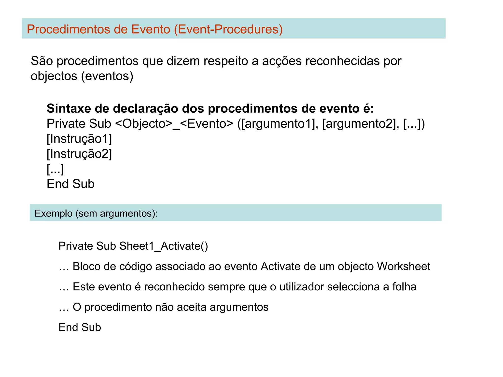 Sintaxe de declaração dos procedimentos de evento é:
Private Sub <Objecto>_<Evento> ([argumento1], [argumento2], [...])
[Instrução1]
[Instrução2]
[...]
End Sub
Procedimentos de Evento (Event-Procedures)
São procedimentos que dizem respeito a acções reconhecidas por
objectos (eventos)
Exemplo (sem argumentos):
Private Sub Sheet1_Activate()
… Bloco de código associado ao evento Activate de um objecto Worksheet
… Este evento é reconhecido sempre que o utilizador selecciona a folha
… O procedimento não aceita argumentos
End Sub
 