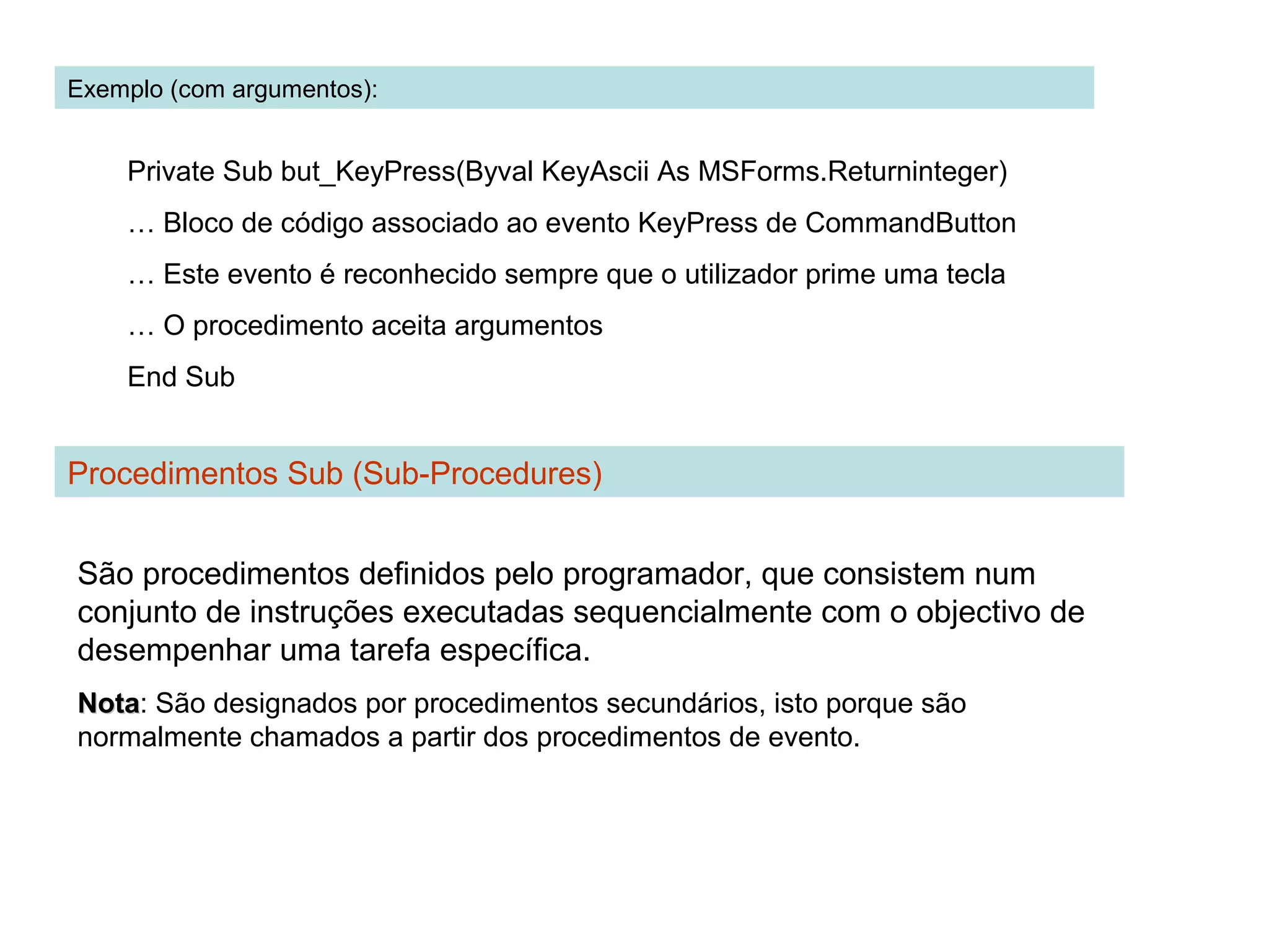Exemplo (com argumentos):
Private Sub but_KeyPress(Byval KeyAscii As MSForms.Returninteger)
… Bloco de código associado ao evento KeyPress de CommandButton
… Este evento é reconhecido sempre que o utilizador prime uma tecla
… O procedimento aceita argumentos
End Sub
Procedimentos Sub (Sub-Procedures)
São procedimentos definidos pelo programador, que consistem num
conjunto de instruções executadas sequencialmente com o objectivo de
desempenhar uma tarefa específica.
NotaNota: São designados por procedimentos secundários, isto porque são
normalmente chamados a partir dos procedimentos de evento.
 
