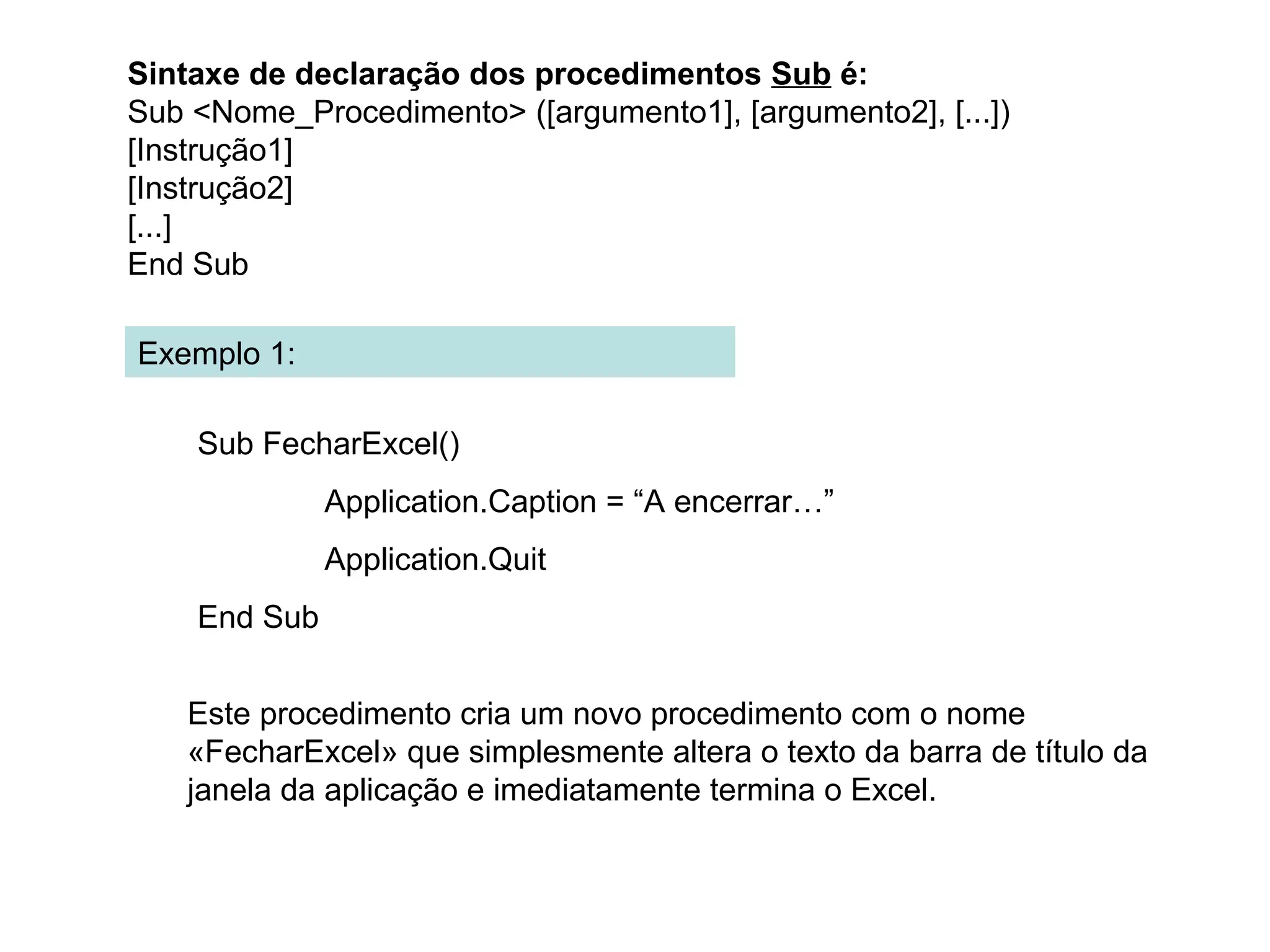 Exemplo 1:
Sub FecharExcel()
Application.Caption = “A encerrar…”
Application.Quit
End Sub
Sintaxe de declaração dos procedimentos Sub é:
Sub <Nome_Procedimento> ([argumento1], [argumento2], [...])
[Instrução1]
[Instrução2]
[...]
End Sub
Este procedimento cria um novo procedimento com o nome
«FecharExcel» que simplesmente altera o texto da barra de título da
janela da aplicação e imediatamente termina o Excel.
 