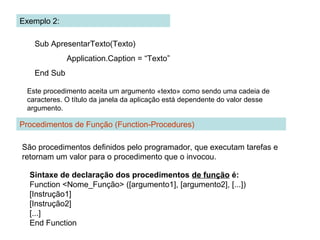 Exemplo 2:
Sub ApresentarTexto(Texto)
Application.Caption = “Texto”
End Sub
Este procedimento aceita um argumento «texto» como sendo uma cadeia de
caracteres. O título da janela da aplicação está dependente do valor desse
argumento.
Procedimentos de Função (Function-Procedures)
São procedimentos definidos pelo programador, que executam tarefas e
retornam um valor para o procedimento que o invocou.
Sintaxe de declaração dos procedimentos de função é:
Function <Nome_Função> ([argumento1], [argumento2], [...])
[Instrução1]
[Instrução2]
[...]
End Function
 