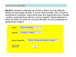 Exercício de Aplicação
OjectivoOjectivo: consiste na obtenção do primeiro e último nome do utilizador
através de duas caixas de texto. O evento Click do botão «OK» invocará o
procedimento «portexto», que enviará estes dois argumentos para a função
«Juntar», responsável por retornar o nome completo. Deverá desenhar 3
caixas de texto e um botão de comando até obter um ecrã semelhante ao
apresentado na figura
 