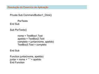 Private Sub CommandButton1_Click()
PorTexto
End Sub
Sub PorTexto()
nome = TextBox1.Text
apelido = TextBox2.Text
completo = juntar(nome, apelido)
TextBox3.Text = completo
End Sub
Function juntar(nome, apelido)
juntar = nome + " " + apelido
End Function
Resolução do Exercício de Aplicação
 