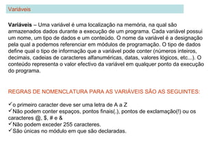 Variáveis – Uma variável é uma localização na memória, na qual são
armazenados dados durante a execução de um programa. Cada variável possui
um nome, um tipo de dados e um conteúdo. O nome da variável é a designação
pela qual a podemos referenciar em módulos de programação. O tipo de dados
define qual o tipo de informação que a variável pode conter (números inteiros,
decimais, cadeias de caracteres alfanuméricas, datas, valores lógicos, etc...). O
conteúdo representa o valor efectivo da variável em qualquer ponto da execução
do programa.
Variáveis
REGRAS DE NOMENCLATURA PARA AS VARIÁVEIS SÃO AS SEGUINTES:
o primeiro caracter deve ser uma letra de A a Z
Não podem conter espaços, pontos finais(.), pontos de exclamação(!) ou os
caracteres @, $, # e &
Não podem exceder 255 caracteres.
São únicas no módulo em que são declaradas.
 