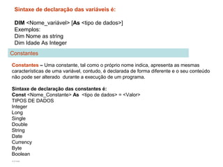Sintaxe de declaração das variáveis é:
DIM <Nome_variável> [As <tipo de dados>]
Exemplos:
Dim Nome as string
Dim Idade As Integer
Constantes – Uma constante, tal como o próprio nome indica, apresenta as mesmas
características de uma variável, contudo, é declarada de forma diferente e o seu conteúdo
não pode ser alterado durante a execução de um programa.
Sintaxe de declaração das constantes é:
Const <Nome_Constante> As <tipo de dados> = <Valor>
TIPOS DE DADOS
Integer
Long
Single
Double
String
Date
Currency
Byte
Boolean
…..
Constantes
 