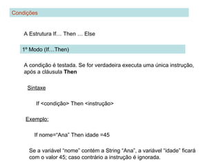 Condições
A Estrutura If… Then … Else
1º Modo (If…Then)
A condição é testada. Se for verdadeira executa uma única instrução,
após a cláusula Then
Sintaxe
If <condição> Then <instrução>
Exemplo:
If nome=“Ana” Then idade =45
Se a variável “nome” contém a String “Ana”, a variável “idade” ficará
com o valor 45; caso contrário a instrução é ignorada.
 