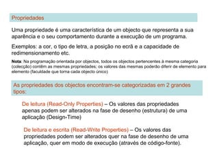 Propriedades
Uma propriedade é uma característica de um objecto que representa a sua
aparência e o seu comportamento durante a execução de um programa.
Exemplos: a cor, o tipo de letra, a posição no ecrã e a capacidade de
redimensionamento etc.
NotaNota: Na programação orientada por objectos, todos os objectos pertencentes à mesma categoria
(colecção) contêm as mesmas propriedades; os valores das mesmas poderão diferir de elemento para
elemento (faculdade que torna cada objecto único)
As propriedades dos objectos encontram-se categorizadas em 2 grandes
tipos:
De leitura (Read-Only Properties) – Os valores das propriedades
apenas podem ser alterados na fase de desenho (estrutura) de uma
aplicação (Design-Time)
De leitura e escrita (Read-Write Properties) – Os valores das
propriedades podem ser alterados quer na fase de desenho de uma
aplicação, quer em modo de execução (através de código-fonte).
 