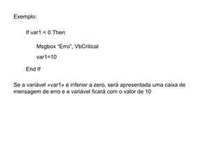 Exemplo:
If var1 < 0 Then
Msgbox “Erro”, VbCritical
var1=10
End If
Se a variável «var1» é inferior a zero, será apresentada uma caixa de
mensagem de erro e a variável ficará com o valor de 10
 