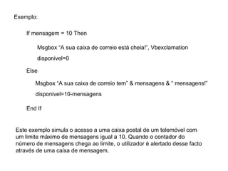 Exemplo:
If mensagem = 10 Then
Msgbox “A sua caixa de correio está cheia!”, Vbexclamation
disponivel=0
Else
Este exemplo simula o acesso a uma caixa postal de um telemóvel com
um limite máximo de mensagens igual a 10. Quando o contador do
número de mensagens chega ao limite, o utilizador é alertado desse facto
através de uma caixa de mensagem.
Msgbox “A sua caixa de correio tem” & mensagens & “ mensagens!”
disponivel=10-mensagens
End If
 