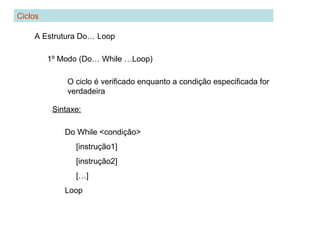 Ciclos
A Estrutura Do… Loop
1º Modo (Do… While …Loop)
O ciclo é verificado enquanto a condição especificada for
verdadeira
Sintaxe:
Do While <condição>
[instrução1]
[instrução2]
[…]
Loop
 