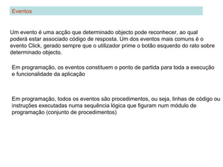 Eventos
Um evento é uma acção que determinado objecto pode reconhecer, ao qual
poderá estar associado código de resposta. Um dos eventos mais comuns é o
evento Click, gerado sempre que o utilizador prime o botão esquerdo do rato sobre
determinado objecto.
Em programação, todos os eventos são procedimentos, ou seja, linhas de código ou
instruções executadas numa sequência lógica que figuram num módulo de
programação (conjunto de procedimentos)
Em programação, os eventos constituem o ponto de partida para toda a execução
e funcionalidade da aplicação
 