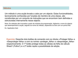 Métodos
Um método é uma acção levada a cabo por um objecto. Estas funcionalidades,
tecnicamente conhecidas por funções de membro de uma classe, são
constituídas por um conjunto de instruções que se encontram bem definidas e
estruturadas internamente nesse objecto.
Nota: Os métodos são invocados a partir de módulos de programação, digitando o nome do objecto
que desempenhará a acção, seguido do nome do método, separando os dois com um ponto final.
Ex: Application.Quit
Exercício: Desenhe dois botões de comando com os rótulos «Proteger folha» e
«Desproteger folha» e com os nomes «proteger_folha» e «desproteger_folha»
respectivamente. O 1º botão protege todas as células da folha de cálculo
Sheet1 (Folha1) e o 2º botão repõe a possibilidade de edição.
 