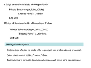 Código atribuído ao botão «Proteger Folha»
Private Sub proteger_folha_Click()
Sheets(“Folha1”).Protect
End Sub
Código atribuído ao botão «Desproteger Folha»
Private Sub desproteger_folha_Click()
Sheets(“Folha1”).Unprotect
End Sub
Execução do Programa
Digitar o texto «Teste» na célula «A1» (é possível, pois a folha não está protegida).
Fazer clique sobre o botão «Proteger Folha»
Tentar eliminar o conteúdo da célula «A1» (impossível, pois a folha está protegida)
 