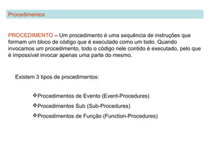 PROCEDIMENTO – Um procedimento é uma sequência de instruções que
formam um bloco de código que é executado como um todo. Quando
invocamos um procedimento, todo o código nele contido é executado, pelo que
é impossível invocar apenas uma parte do mesmo.
Procedimentos
Existem 3 tipos de procedimentos:
Procedimentos de Evento (Event-Procedures)
Procedimentos Sub (Sub-Procedures)
Procedimentos de Função (Function-Procedures)
 