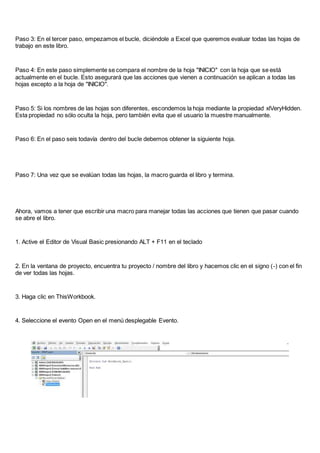 Paso 3: En el tercer paso, empezamos el bucle, diciéndole a Excel que queremos evaluar todas las hojas de
trabajo en este libro.
Paso 4: En este paso simplemente se compara el nombre de la hoja "INICIO" con la hoja que se está
actualmente en el bucle. Esto asegurará que las acciones que vienen a continuación se aplican a todas las
hojas excepto a la hoja de "INICIO".
Paso 5: Si los nombres de las hojas son diferentes, escondemos la hoja mediante la propiedad xlVeryHidden.
Esta propiedad no sólo oculta la hoja, pero también evita que el usuario la muestre manualmente.
Paso 6: En el paso seis todavía dentro del bucle debemos obtener la siguiente hoja.
Paso 7: Una vez que se evalúan todas las hojas, la macro guarda el libro y termina.
Ahora, vamos a tener que escribir una macro para manejar todas las acciones que tienen que pasar cuando
se abre el libro.
1. Active el Editor de Visual Basic presionando ALT + F11 en el teclado
2. En la ventana de proyecto, encuentra tu proyecto / nombre del libro y hacemos clic en el signo (-) con el fin
de ver todas las hojas.
3. Haga clic en ThisWorkbook.
4. Seleccione el evento Open en el menú desplegable Evento.
 
