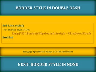 Sub Line_style()
' For Border Style in Dot
Range("B2").Borders(xlEdgeBottom).LineStyle = XlLineStyle.xlDouble
End Sub
BORDER STYLE IN DOUBLE DASH
NEXT: BORDER STYLE IN NONE
Range(): Specify the Range or Cells in bracket
 