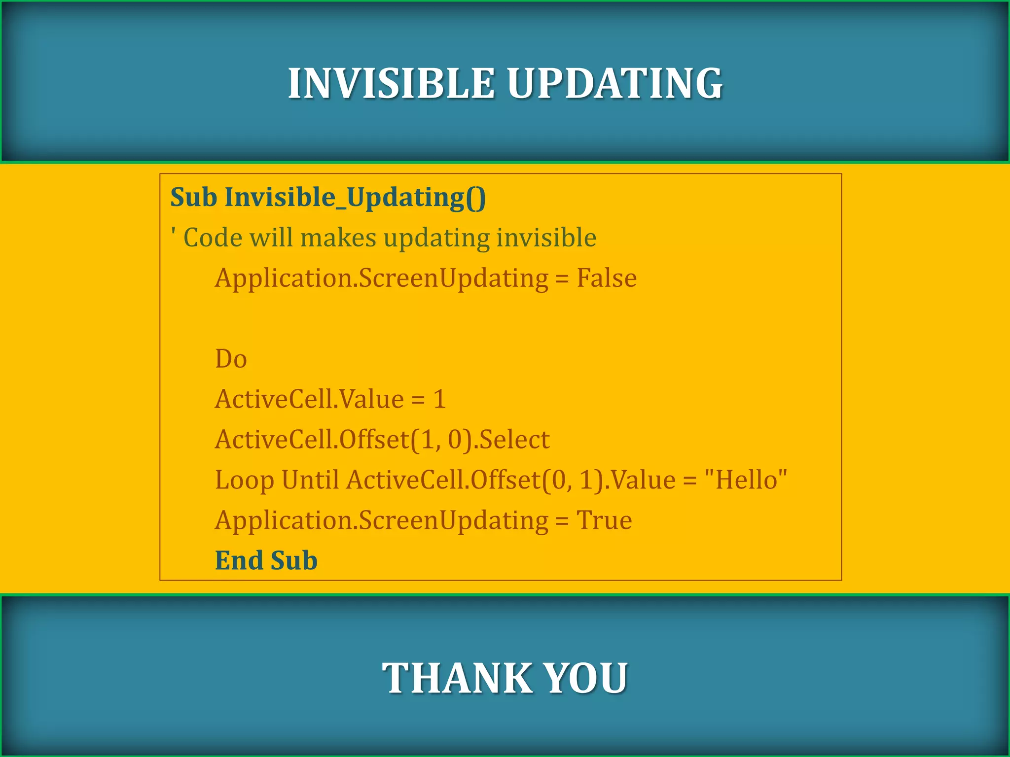 Sub Invisible_Updating()
' Code will makes updating invisible
Application.ScreenUpdating = False
Do
ActiveCell.Value = 1
ActiveCell.Offset(1, 0).Select
Loop Until ActiveCell.Offset(0, 1).Value = "Hello"
Application.ScreenUpdating = True
End Sub
INVISIBLE UPDATING
THANK YOU
 