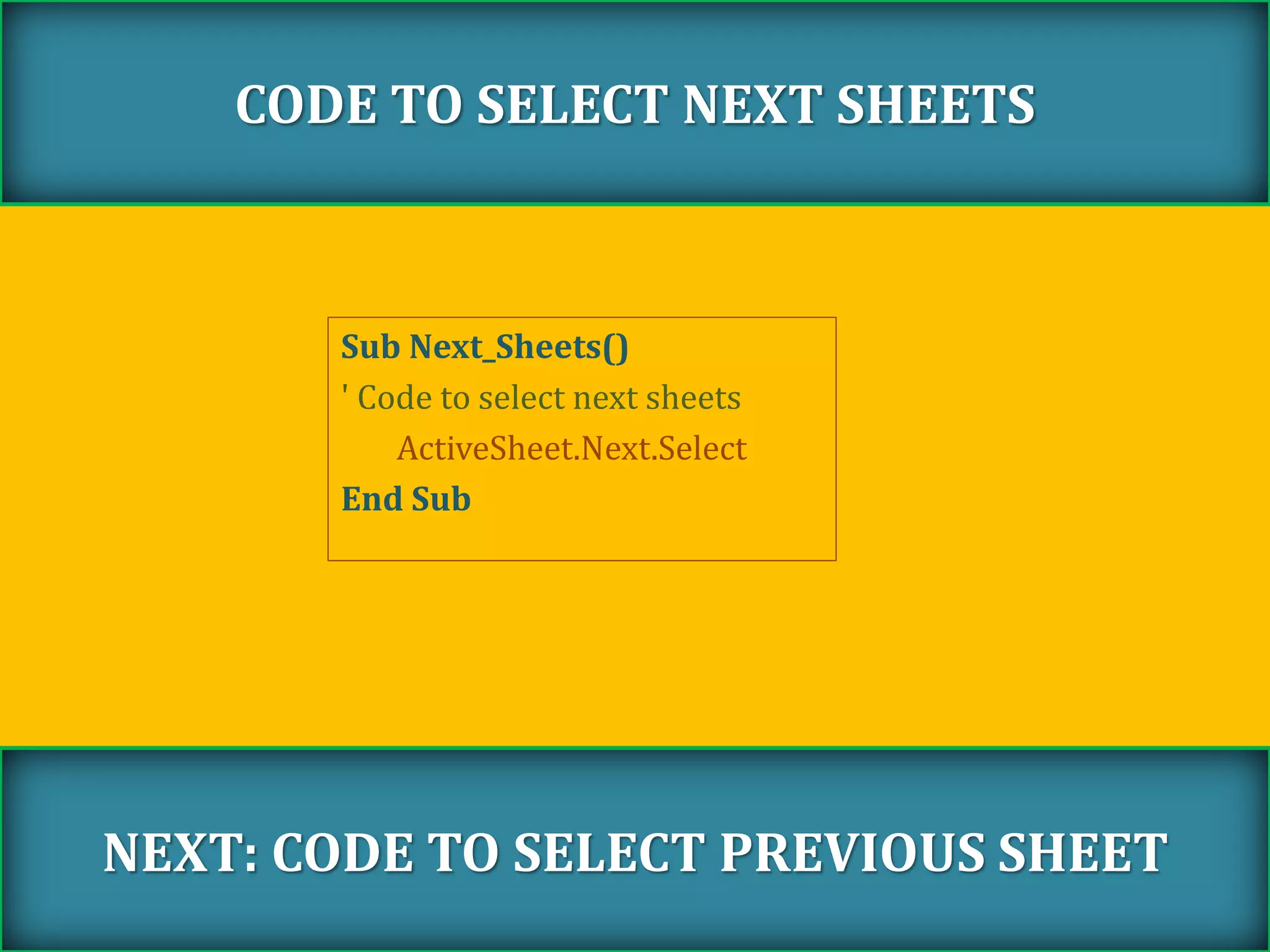 Sub Next_Sheets()
' Code to select next sheets
ActiveSheet.Next.Select
End Sub
CODE TO SELECT NEXT SHEETS
NEXT: CODE TO SELECT PREVIOUS SHEET
 