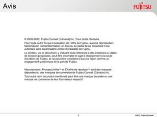Avis



       © 2008-2012, Fujitsu Conseil (Canada) Inc. Tous droits réservés.
       Pour toute autre fin que l’évaluation de l’offre de Fujitsu, aucune reproduction,
       transmission ou transformation, en tout ou en partie de ce document n’est
       autorisée sans l’autorisation écrite et préalable de Fujitsu.
       Le contenu de ce document, y incluant toute référence à des initiatives ou dates
       de livraison proposées, peut être incomplet et sujet à changement à la seule
       discrétion de Fujitsu, et ne peut être considéré d’aucune façon comme un
       engagement quelconque de la part de Fujitsu.


       Macroscope, ProcessUnifier et Chaîne de résultats sont des marques
       déposées ou des marques de commerce de Fujitsu Conseil (Canada) Inc.
       Tout autre nom de produit mentionné peut être une marque déposée ou une
       marque de commerce de leur fournisseur respectif.




                                                      2                                    ©2012 Fujitsu Canada
 