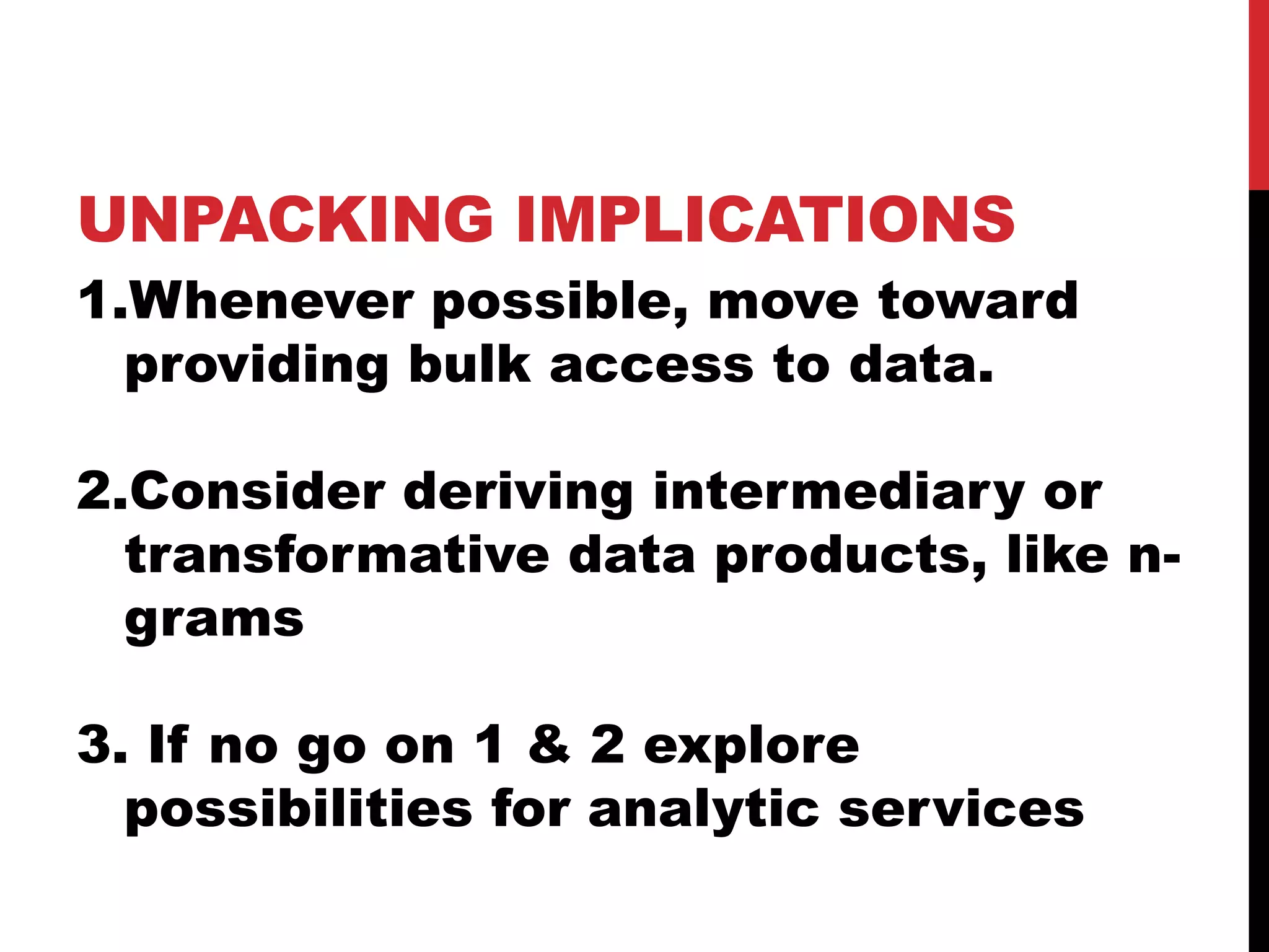 UNPACKING IMPLICATIONS
1.Whenever possible, move toward
providing bulk access to data.
2.Consider deriving intermediary or
transformative data products, like n-
grams
3. If no go on 1 & 2 explore
possibilities for analytic services
 