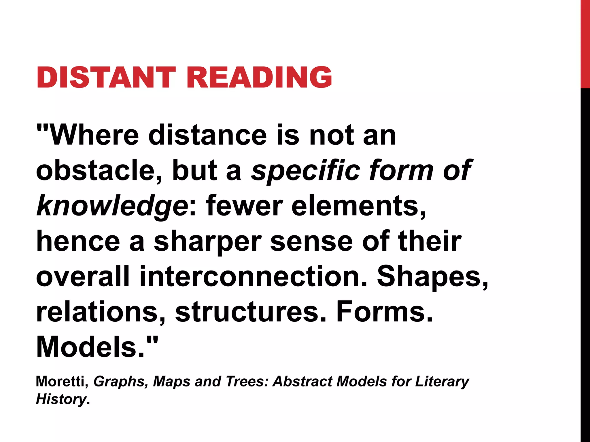 DISTANT READING
"Where distance is not an
obstacle, but a specific form of
knowledge: fewer elements,
hence a sharper sense of their
overall interconnection. Shapes,
relations, structures. Forms.
Models."
Moretti, Graphs, Maps and Trees: Abstract Models for Literary
History.
 