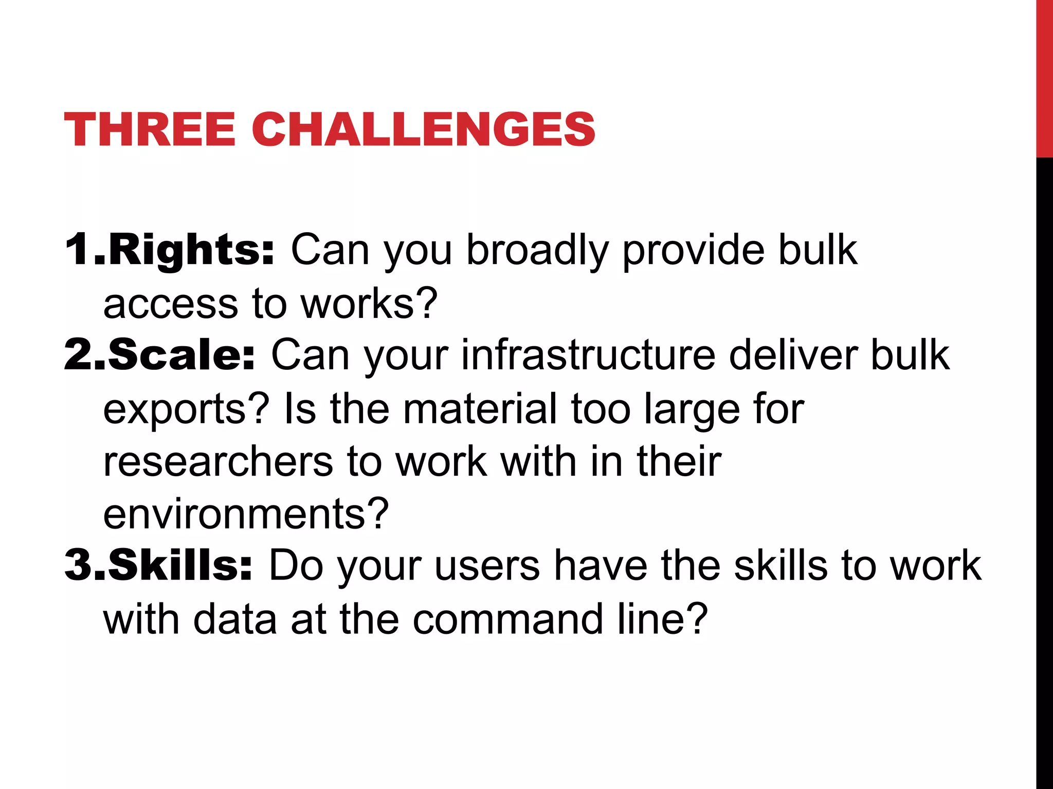 THREE CHALLENGES
1.Rights: Can you broadly provide bulk
access to works?
2.Scale: Can your infrastructure deliver bulk
exports? Is the material too large for
researchers to work with in their
environments?
3.Skills: Do your users have the skills to work
with data at the command line?
 