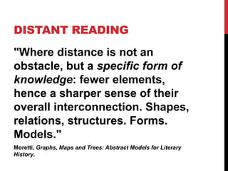 DISTANT READING
"Where distance is not an
obstacle, but a specific form of
knowledge: fewer elements,
hence a sharper sense of their
overall interconnection. Shapes,
relations, structures. Forms.
Models."
Moretti, Graphs, Maps and Trees: Abstract Models for Literary
History.
 