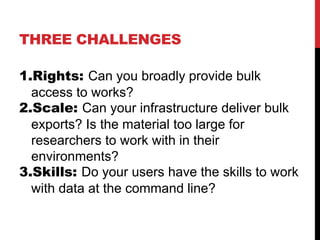 THREE CHALLENGES
1.Rights: Can you broadly provide bulk
access to works?
2.Scale: Can your infrastructure deliver bulk
exports? Is the material too large for
researchers to work with in their
environments?
3.Skills: Do your users have the skills to work
with data at the command line?
 
