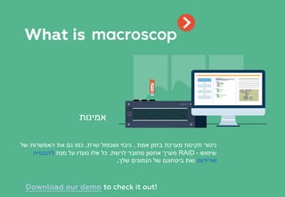 ‫אמת‬ ‫בזמן‬ ‫מערכת‬ ‫תקינות‬ ‫ניטור‬,‫שרת‬ ‫ושכפול‬ ‫גיבוי‬,‫של‬ ‫האפשרות‬ ‫את‬ ‫גם‬ ‫כמו‬
‫שימוש‬RAID -‫לרשת‬ ‫מחובר‬ ‫אחסון‬ ‫מערך‬,‫מנת‬ ‫על‬ ‫נועדו‬ ‫אלו‬ ‫כל‬‫להבטיח‬
‫שרידות‬‫שלך‬ ‫הנתונים‬ ‫של‬ ‫ביטחונם‬ ‫ואת‬.
‫אמינות‬
What is
Download our demo to check it out!
 