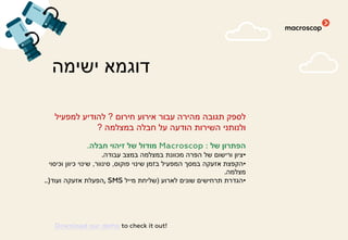 ‫ישימה‬ ‫דוגמא‬
‫חירום‬ ‫אירוע‬ ‫עבור‬ ‫מהירה‬ ‫תגובה‬ ‫לספק‬?‫למפעיל‬ ‫להודיע‬
‫במצלמה‬ ‫חבלה‬ ‫על‬ ‫הודעה‬ ‫השירות‬ ‫ולנותני‬?
‫של‬ ‫הפתרון‬Macroscop :‫חבלה‬ ‫זיהוי‬ ‫של‬ ‫מודול‬.
•‫עבודה‬ ‫במצב‬ ‫במצלמה‬ ‫מכוונת‬ ‫הפרה‬ ‫של‬ ‫ורישום‬ ‫ציון‬.
•‫פוקוס‬ ‫שינוי‬ ‫בזמן‬ ‫המפעיל‬ ‫במסך‬ ‫אזעקה‬ ‫הקפצת‬,‫סינוור‬,‫וכיסוי‬ ‫כיוון‬ ‫שינוי‬
‫מצלמה‬.
•‫לארוע‬ ‫שונים‬ ‫תרחישים‬ ‫הגדרת‬)‫מייל‬ ‫שליחת‬, SMS‫ועוד‬ ‫אזעקה‬ ‫הפעלת‬..)
Download our demo to check it out!
 