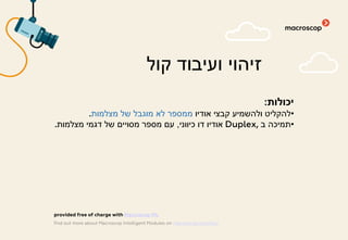 :‫יכולות‬
•‫אודיו‬ ‫קבצי‬ ‫ולהשמיע‬ ‫להקליט‬‫מצלמות‬ ‫של‬ ‫מוגבל‬ ‫לא‬ ‫ממספר‬.
•‫ב‬ ‫תמיכה‬Duplex,‫כיווני‬ ‫דו‬ ‫אודיו‬,‫מצלמות‬ ‫דגמי‬ ‫של‬ ‫מסויים‬ ‫מספר‬ ‫עם‬.
‫קול‬ ‫ועיבוד‬ ‫זיהוי‬
find out more about Macroscop Intelligent Modules on macroscop.com/en/
provided free of charge with Macroscop ML
 