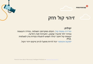 ‫יכולות‬:
•‫קול‬ ‫עוצמת‬ ‫מדידת‬,‫המצלמה‬ ‫ממקרופון‬ ‫הנקלט‬,‫והעוצמה‬ ‫במידה‬
‫שנקבע‬ ‫מהערך‬ ‫יותר‬ ‫גבוהה‬,‫התרעה‬ ‫תציג‬ ‫המערכת‬.
•‫למצלמות‬ ‫ציון‬ ‫נקודות‬ ‫להפעלת‬ ‫לשמש‬ ‫יכולה‬ ‫חזקה‬ ‫קול‬ ‫עוצמת‬
PTZ.
•‫אוטומטי‬ ‫פוקוס‬‫הקול‬ ‫זיהוי‬ ‫מיקום‬ ‫לכיוון‬ ‫מופעל‬ ‫להיות‬ ‫יכול‬.
‫חזק‬ ‫קול‬ ‫זיהוי‬
find out more about Macroscop Intelligent Modules on macroscop.com/en/
 