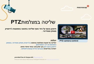 ‫ג‬ ‫באמצעות‬ ‫בתנועה‬ ‫ושליטה‬ ‫נוסף‬ ‫ציוד‬ ‫על‬ ‫בכסף‬ ‫חיסכון‬'‫וייסטיק‬
‫סטנדרטי‬ ‫משחק‬.
‫יכולות‬:
•‫בשימוש‬ ‫המצלמות‬ ‫תנועת‬ ‫על‬ ‫שליטה‬‫בג‬'‫סטנדרטי‬ ‫משחק‬ ‫וייסטיק‬,‫בממשק‬
‫הסמארטפון‬ ‫דרך‬ ‫או‬ ‫המשתמש‬
•‫וזמן‬ ‫בכסף‬ ‫חיסכון‬‫וחיווט‬ ‫מיוחד‬ ‫בציוד‬ ‫צורך‬ ‫שאין‬ ‫בכך‬.
•‫בפריסטים‬ ‫תמיכה‬‫למצלמה‬ ‫קבועים‬ ‫סיורים‬ ‫ובקביעת‬.
‫במצלמות‬ ‫שליטה‬PTZ
find out more about Macroscop Intelligent Modules on macroscop.com/en/
provided free of charge with Macroscop ML
PTZ camera control
 