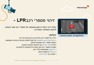 ‫נכנסים‬ ‫אשר‬ ‫רכב‬ ‫מספרי‬ ‫של‬ ‫אוטומטי‬ ‫ורישום‬ ‫ניתוח‬ ‫זיהוי‬ ‫יכולת‬
‫המוגדרת‬ ‫המצלמה‬ ‫לתחום‬.
‫יכולות‬:
•‫מהירים‬ ‫בכבישים‬ ‫או‬ ‫בחניונים‬ ‫רכב‬ ‫מספר‬ ‫של‬ ‫זיהוי‬.
•‫מחסומים‬ ‫עם‬ ‫סנכרון‬ ‫יכולת‬‫באמצעות‬ ‫וביציאה‬ ‫בכניסה‬ ‫לשלוט‬ ‫מנת‬ ‫על‬
‫מראש‬ ‫שנקבעו‬ ‫רכב‬ ‫מספרי‬ ‫הכנסת‬.
•‫יצירת‬‫נתונים‬ ‫מסד‬‫ולבנות‬ ‫שחורות‬ ‫רשימות‬ ‫עם‬.
•‫הרלוונטיות‬ ‫להקלטות‬ ‫קישורים‬ ‫עם‬ ‫רכב‬ ‫מספרי‬ ‫שמירת‬.
•‫להקצות‬‫רכב‬ ‫לכלי‬ ‫משתמשים‬.
•‫הגבלת‬‫כניסה‬ ‫הרשאות‬.
•‫בכ‬ ‫תמיכה‬91‫מדינות‬.
‫רכב‬ ‫מספרי‬ ‫זיהוי‬- LPR
find out more about Macroscop Intelligent Modules on macroscop.com/en/
License plate recognition
 