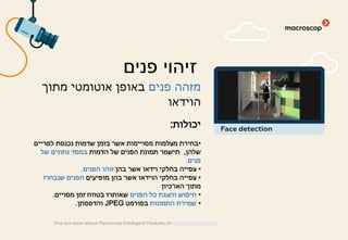 ‫פנים‬ ‫מזהה‬‫מתוך‬ ‫אוטומטי‬ ‫באופן‬
‫הוידאו‬
‫יכולות‬:
•‫לפריים‬ ‫נכנסת‬ ‫שדמות‬ ‫בזמן‬ ‫אשר‬ ‫מסויימות‬ ‫מצלמות‬ ‫בחירת‬
‫שלהן‬,‫הדמות‬ ‫של‬ ‫הפנים‬ ‫תמונת‬ ‫תישמר‬‫של‬ ‫נתונים‬ ‫במסד‬
‫פנים‬.
•‫בהן‬ ‫אשר‬ ‫וידאו‬ ‫בחלקי‬ ‫צפייה‬‫הפנים‬ ‫זוהו‬.
•‫מופיעים‬ ‫בהן‬ ‫אשר‬ ‫הוידאו‬ ‫בחלקי‬ ‫צפייה‬‫שנבחרו‬ ‫הפנים‬
‫הארכיון‬ ‫מתוך‬
•‫הפנים‬ ‫כל‬ ‫והצגת‬ ‫חיפוש‬‫מסויים‬ ‫זמן‬ ‫בטווח‬ ‫שאותרו‬.
•‫התמונות‬ ‫שמירת‬‫בפורמט‬JPEG‫והדפסתן‬.
‫פנים‬ ‫זיהוי‬
find out more about Macroscop Intelligent Modules on macroscop.com/en/
Face detection
 