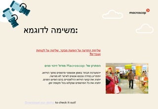 ‫לדוגמא‬ ‫:משימה‬
‫מבקר‬ ‫הופעת‬ ‫על‬ ‫התרעה‬ ‫שליחת‬,‫לקוחות‬ ‫על‬ ‫שליטה‬
‫ועובדים‬?
‫של‬ ‫הפתרון‬Macroscop:‫פנים‬ ‫זיהוי‬ ‫מודול‬
•‫הוידאו‬ ‫מתוך‬ ‫פרצופים‬ ‫אוטומטי‬ ‫באופן‬ ‫תבחר‬ ‫המערכת‬.
•‫מורשה‬ ‫לא‬ ‫לאיזור‬ ‫אנשים‬ ‫ונכנסו‬ ‫במידה‬ ‫תתריע‬.
•‫הפנים‬ ‫הופיעו‬ ‫בהם‬ ‫הרלוונטיים‬ ‫הוידאו‬ ‫קטעי‬ ‫את‬ ‫תציג‬.
•‫זמן‬ ‫תקופת‬ ‫בכל‬ ‫שנקלטו‬ ‫הפרצופים‬ ‫כל‬ ‫את‬ ‫תציג‬.
Download our demo to check it out!
 