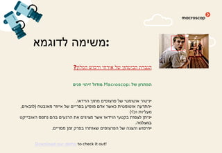 ‫לדוגמא‬ ‫:משימה‬
‫המלון‬ ‫ורכוש‬ ‫אורחי‬ ‫של‬ ‫הביטחון‬ ‫הגברת‬?
‫של‬ ‫הפתרון‬Macroscop:‫פנים‬ ‫זיהוי‬ ‫מודול‬
•‫הוידאו‬ ‫מתוך‬ ‫פרצופים‬ ‫של‬ ‫אוטומטי‬ ‫ניטור‬.
•‫מאובטח‬ ‫איזור‬ ‫של‬ ‫בפריים‬ ‫מופיע‬ ‫אדם‬ ‫כאשר‬ ‫אוטומטית‬ ‫התרעה‬)‫לובאים‬,
‫וכ‬ ‫מעליות‬'‫ו‬(
•‫האובייקט‬ ‫נתפס‬ ‫בהם‬ ‫הרגעים‬ ‫את‬ ‫מציגים‬ ‫אשר‬ ‫הוידאו‬ ‫בקטעי‬ ‫לצפות‬ ‫ניתן‬
‫במצלמה‬.
•‫מסויים‬ ‫זמן‬ ‫בפרק‬ ‫שאותרו‬ ‫הפרצופים‬ ‫של‬ ‫והצגה‬ ‫חיפוש‬.
Download our demo to check it out!
 