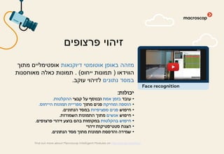 ‫דיוקנאות‬ ‫אוטומטי‬ ‫באופן‬ ‫מזהה‬‫מתוך‬ ‫אופטימליים‬
‫הווידאו‬)‫ייחוס‬ ‫תמונות‬. (‫מאוחסנות‬ ‫כאלה‬ ‫תמונות‬
‫נתונים‬ ‫במסד‬‫עוקב‬ ‫לזיהוי‬.
‫יכולות‬:
•‫עובד‬‫אמת‬ ‫בזמן‬‫קבצי‬ ‫על‬ ‫ובנוסף‬‫ההקלטות‬.
•‫ומחיקת‬ ‫הוספה‬‫מתוך‬ ‫פנים‬‫הייחוס‬ ‫תמונות‬ ‫ספריית‬.
•‫חיפוש‬‫ספציפיות‬ ‫פנים‬‫הנתונים‬ ‫במסד‬.
•‫חיפוש‬‫אנשים‬‫השמורות‬ ‫התמונות‬ ‫מתוך‬.
•‫בהקלטות‬ ‫חיפוש‬‫פרצופים‬ ‫זיהוי‬ ‫בוצע‬ ‫בהם‬ ‫במקומות‬.
•‫זיהוי‬ ‫סטטיסטיקות‬ ‫הצגת‬
•‫הנתונים‬ ‫מסד‬ ‫מתוך‬ ‫תמונות‬ ‫והדפסת‬ ‫שמירה‬.
‫פרצופים‬ ‫זיהוי‬
find out more about Macroscop Intelligent Modules on macroscop.com/en/
Face recognition
 