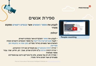 ‫את‬ ‫לקבוע‬‫האנשים‬ ‫מספר‬‫אשר‬‫ויוצאים‬ ‫נכנסים‬‫ממקום‬
‫מוגדר‬
‫יכולות‬:
•‫את‬ ‫לקבוע‬‫מספר‬‫ויוצאים‬ ‫נכנסים‬ ‫אשר‬ ‫המבקרים‬.
•‫לקבל‬‫מדוייקות‬ ‫סטטיסטיקות‬‫וכמות‬ ‫היוצאים‬ ‫הנכנסים‬ ‫מספר‬ ‫על‬
‫מסויים‬ ‫באיזור‬ ‫נמצאים‬ ‫אשר‬ ‫האנשים‬‫זמן‬ ‫בתקופת‬ ‫או‬ ‫אמת‬ ‫בזמן‬
‫מסויימת‬.
•‫יצירת‬‫אוטומטיים‬ ‫דוחות‬‫האינטרנט‬ ‫דרך‬ ‫וגם‬ ‫מקומיים‬ ‫גם‬.
•‫דוחות‬ ‫יצירת‬‫וגרפים‬‫ע‬"‫שונים‬ ‫חתכים‬ ‫פ‬,‫שעה‬,‫יום‬,‫חודש‬,‫שנה‬.‫עבור‬
‫מצלמות‬ ‫מספר‬
•‫אנשים‬ ‫של‬ ‫רק‬ ‫לא‬ ‫ספירה‬,‫מאפיינים‬ ‫עם‬ ‫ורכב‬ ‫אובייקט‬ ‫כל‬ ‫אלא‬
‫מוגדר‬ ‫איזור‬ ‫חוצים‬ ‫אשר‬ ‫ספציפיים‬.
‫אנשים‬ ‫ספירת‬
find out more about Macroscop Intelligent Modules on macroscop.com/en/
People counting
 