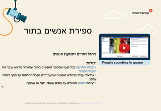 ‫אנשים‬ ‫ותנועת‬ ‫תורים‬ ‫ניהול‬
‫יכולות‬:
•‫התרעה‬ ‫קבלת‬‫את‬ ‫עובר‬ ‫מראש‬ ‫שהוגדר‬ ‫בתור‬ ‫האנשים‬ ‫שמספר‬ ‫פעם‬ ‫בכל‬
‫המותר‬ ‫הגבול‬.
•‫ניתוח‬ ‫סמך‬ ‫על‬ ‫החלטות‬ ‫לקבל‬ ‫שמעוניינים‬ ‫ואנשים‬ ‫מנהלים‬ ‫עבור‬ ‫אידאלי‬
‫עסקי‬.
•‫יצירת‬‫דוחות‬‫שעתי‬ ‫בסיס‬ ‫על‬ ‫מנהלים‬,‫שבועי‬ ‫או‬ ‫יומי‬.
•.
‫בתור‬ ‫אנשים‬ ‫ספירת‬
find out more about Macroscop Intelligent Modules on macroscop.com/en/
People counting in queue
 