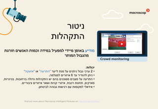 ‫מודיע‬‫חורגת‬ ‫האנשים‬ ‫וכמות‬ ‫במידה‬ ‫למפעיל‬ ‫מיידי‬ ‫באופן‬
‫המותר‬ ‫מהגבול‬
‫יכולות‬:
•2‫לייצר‬ ‫מנת‬ ‫על‬ ‫ניתנים‬ ‫גבול‬ ‫ערכי‬"‫התרעה‬"‫או‬"‫אזעקה‬"
•‫עד‬ ‫להגדיר‬ ‫ניתן‬6‫למצלמה‬ ‫איזורים‬.
•‫ברחובות‬ ‫גדולה‬ ‫התקהלות‬ ‫יש‬ ‫בהם‬ ‫מסוכנים‬ ‫מצבים‬ ‫על‬ ‫התרעה‬,‫בכיכרות‬,
‫פארקים‬,‫רכבת‬ ‫תחנות‬,‫ציבוריים‬ ‫איזורים‬ ‫ושאר‬ ‫קניות‬ ‫איזורי‬.
•‫לביטחון‬ ‫גבוהה‬ ‫רגישות‬ ‫עם‬ ‫למקומות‬ ‫אידאלי‬.
‫ניטור‬
‫התקהלות‬
find out more about Macroscop Intelligent Modules on macroscop.com/en/
Crowd monitoring
 
