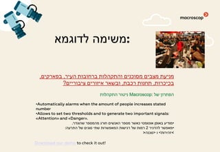 ‫לדוגמא‬ ‫:משימה‬
‫העיר‬ ‫ברחובות‬ ‫והתקהלות‬ ‫מסוכנים‬ ‫מצבים‬ ‫מניעת‬,‫בפארקים‬,
‫בכיכרות‬,‫רכבת‬ ‫תחנות‬,‫ציבוריים‬ ‫איזורים‬ ‫ובשאר‬?
‫של‬ ‫הפתרון‬Macroscop:‫התקהלות‬ ‫ניטור‬
•Automatically alarms when the amount of people increases stated
number
•Allows to set two thresholds and to generate two important signals:
«Attention» and «Danger».
•‫שהוגדר‬ ‫מהמספר‬ ‫חורג‬ ‫האנשים‬ ‫מספר‬ ‫כאשר‬ ‫אוטומטי‬ ‫באופן‬ ‫מודיע‬.
•‫להדגיר‬ ‫מאפשר‬2‫התרעה‬ ‫של‬ ‫סוגים‬ ‫שתי‬ ‫המאפשרות‬ ‫רגישות‬ ‫של‬ ‫רמות‬:
<‫זהירות‬<‫ו‬>‫סכנה‬>
Download our demo to check it out!
 
