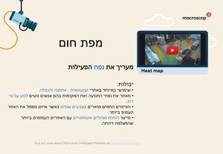 ‫את‬ ‫מעריך‬‫נפח‬‫הפעילות‬
‫יכולות‬:
•‫באתרי‬ ‫במיוחד‬ ‫שימושי‬‫קמעונאות‬,‫והובלה‬ ‫אחסנה‬.
•‫נוטים‬ ‫אנשים‬ ‫בהם‬ ‫המקומות‬ ‫ואת‬ ‫התנועה‬ ‫נפחי‬ ‫את‬ ‫מאתר‬‫פי‬ ‫על‬ ‫לנוע‬
‫רוב‬.
•‫מוארים‬ ‫החמים‬ ‫האיזורם‬‫שונים‬ ‫בצבעים‬‫האזור‬ ‫את‬ ‫מסמל‬ ‫אדום‬ ‫כאשר‬
‫ביותר‬ ‫העמוס‬.
•‫מייצר‬‫אוטומטיים‬ ‫מנהלים‬ ‫דוחות‬‫ביותר‬ ‫העמוסים‬ ‫האזורים‬ ‫עם‬
‫זיהתה‬ ‫שהמצלמה‬.
‫חום‬ ‫מפת‬
find out more about Macroscop Intelligent Modules on macroscop.com/en/
Heat map
 