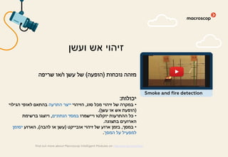 ‫נוכחות‬ ‫מזהה‬)‫הופעה‬(‫ו‬ ‫עשן‬ ‫של‬/‫שריפה‬ ‫או‬
‫יכולות‬:
•‫סוג‬ ‫מכל‬ ‫זיהוי‬ ‫של‬ ‫במקרה‬,‫הזיהוי‬‫התרעה‬ ‫ייצר‬‫הגילוי‬ ‫לאופי‬ ‫בהתאם‬
)‫עשן‬ ‫או‬ ‫אש‬ ‫הופעת‬(.
•‫ויישמרו‬ ‫יוקלטו‬ ‫ההתרעות‬ ‫כל‬‫הנתונים‬ ‫במסד‬,‫ברשימת‬ ‫ויוצגו‬
‫בתצוגה‬ ‫הארועים‬.
•‫במסך‬,‫אובייקט‬ ‫זיהוי‬ ‫של‬ ‫ארוע‬ ‫בזמן‬)‫להבה‬ ‫או‬ ‫עשן‬(,‫הארוע‬‫יסומן‬
‫המסך‬ ‫על‬ ‫למפעיל‬.
‫ועשן‬ ‫אש‬ ‫זיהוי‬
find out more about Macroscop Intelligent Modules on macroscop.com/en/
Smoke and fire detection
 