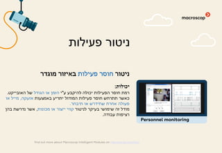 ‫ניטור‬‫פעילות‬ ‫חוסר‬‫מוגדר‬ ‫באיזור‬
‫יכולות‬:
‫ע‬ ‫להיקבע‬ ‫יכולה‬ ‫הפעילות‬ ‫חוסר‬ ‫רמת‬"‫י‬‫הגודל‬ ‫או‬ ‫הזמן‬‫האובייקט‬ ‫של‬.
‫באמצעות‬ ‫יתריע‬ ‫המודול‬ ‫פעילות‬ ‫חוסר‬ ‫תתרחש‬ ‫כאשר‬‫אזעקה‬,‫או‬ ‫מייל‬
‫תיבחר‬ ‫או‬ ‫שתידרש‬ ‫אחרת‬ ‫פעולה‬.
‫לניטור‬ ‫בעיקר‬ ‫שימושי‬ ‫זה‬ ‫מודל‬‫מכונות‬ ‫או‬ ‫ייצור‬ ‫קווי‬,‫בהן‬ ‫נדרשת‬ ‫אשר‬
‫עבודה‬ ‫רציפות‬.
‫פעילות‬ ‫ניטור‬
find out more about Macroscop Intelligent Modules on macroscop.com/en/
Personnel monitoring
 