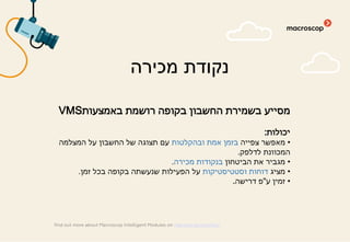 ‫באמצעות‬ ‫רושמת‬ ‫בקופה‬ ‫החשבון‬ ‫בשמירת‬ ‫מסייע‬VMS
‫יכולות‬:
•‫צפייה‬ ‫מאפשר‬‫ובהקלטות‬ ‫אמת‬ ‫בזמן‬‫המצלמה‬ ‫על‬ ‫החשבון‬ ‫של‬ ‫תצוגה‬ ‫עם‬
‫לדלפק‬ ‫המכוונת‬.
•‫הביטחון‬ ‫את‬ ‫מגביר‬‫מכירה‬ ‫בנקודות‬.
•‫מציג‬‫וסטטיסטיקות‬ ‫דוחות‬‫זמן‬ ‫בכל‬ ‫בקופה‬ ‫שנעשתה‬ ‫הפעילות‬ ‫על‬.
•‫ע‬ ‫זמין‬"‫דרישה‬ ‫פ‬.
‫מכירה‬ ‫נקודת‬
find out more about Macroscop Intelligent Modules on macroscop.com/en/
 