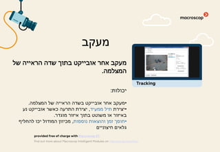 ‫של‬ ‫הראייה‬ ‫שדה‬ ‫בתוך‬ ‫אובייקט‬ ‫אחר‬ ‫מעקב‬
‫המצלמה‬.
‫יכולות‬:
•‫המצלמה‬ ‫של‬ ‫הראייה‬ ‫בשדה‬ ‫אובייקט‬ ‫אחר‬ ‫מעקב‬.
•‫יצירת‬‫ממעיד‬ ‫תיל‬,‫נע‬ ‫אובייקט‬ ‫כאשר‬ ‫התרעה‬ ‫יצירת‬
‫מוגדר‬ ‫איזור‬ ‫בתוך‬ ‫משוטט‬ ‫או‬ ‫באיזור‬.
•‫נוספות‬ ‫והוצאות‬ ‫זמן‬ ‫חוסך‬,‫להחליף‬ ‫יכו‬ ‫המודול‬ ‫מכיוון‬
‫חיצוניים‬ ‫גלאים‬
‫מעקב‬
find out more about Macroscop Intelligent Modules on macroscop.com/en/
provided free of charge with Macroscop ST
Tracking
 