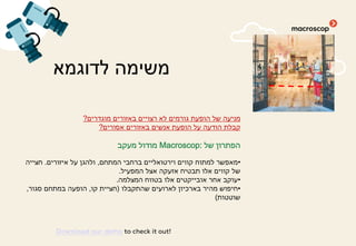 ‫לדוגמא‬ ‫משימה‬
‫מוגדרים‬ ‫באזורים‬ ‫רצויים‬ ‫לא‬ ‫גורמים‬ ‫הופעת‬ ‫של‬ ‫מניעה‬?
‫אסורים‬ ‫באזורים‬ ‫אנשים‬ ‫הופעת‬ ‫על‬ ‫הודעה‬ ‫קבלת‬?
‫של‬ ‫הפתרון‬Macroscop:‫מעקב‬ ‫מודול‬
•‫המתחם‬ ‫ברחבי‬ ‫וירטואליים‬ ‫קווים‬ ‫למתוח‬ ‫מאפשר‬,‫איזורים‬ ‫על‬ ‫ולהגן‬.‫חצייה‬
‫המפעיל‬ ‫אצל‬ ‫אזעקה‬ ‫תבטיח‬ ‫אלו‬ ‫קווים‬ ‫של‬.
•‫המצלמה‬ ‫בטווח‬ ‫אלו‬ ‫אובייקטים‬ ‫אחר‬ ‫עוקב‬.
•‫שהתקבלו‬ ‫לארועים‬ ‫בארכיון‬ ‫מהיר‬ ‫חיפוש‬)‫קו‬ ‫חציית‬,‫סגור‬ ‫במתחם‬ ‫הופעה‬,
‫שוטטות‬(
Download our demo to check it out!
 