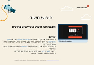 ‫בארכיון‬ ‫אובייקטים‬ ‫חיפוש‬ ‫מאד‬ ‫מפשט‬
‫יכולות‬:
•‫באמצעות‬ ‫אובייקט‬ ‫אחר‬ ‫חיפוש‬‫תמונה‬ ‫של‬ ‫העלאה‬‫או‬ ‫שלו‬‫בציון‬
‫מאפיינים‬‫אובייקט‬ ‫אותו‬ ‫של‬.‫צבע‬ ‫כגון‬,‫מידות‬,‫צורה‬,‫צורת‬ ‫או‬ ‫סימנים‬
‫בפריים‬ ‫העמדה‬.
•‫האובייקטים‬ ‫כל‬ ‫את‬ ‫תוציא‬ ‫המערכת‬‫הדומים‬‫מתוך‬ ‫שציינו‬ ‫למאפיינים‬
‫הארכיון‬.
•‫תציג‬‫וידאו‬ ‫קטעי‬‫בפריים‬ ‫האובייקט‬ ‫מופיע‬ ‫בהם‬ ‫אשר‬.
•‫אפשרי‬ ‫מצלמות‬ ‫ממספר‬ ‫חיפוש‬.
‫חשוד‬ ‫חיפוש‬
find out more about Macroscop Intelligent Modules on macroscop.com/en/
Suspect search
 