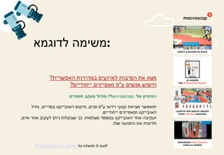 ‫לדוגמא‬ ‫:משימה‬
‫האפשרית‬ ‫במהירות‬ ‫לארועים‬ ‫הסיבות‬ ‫את‬ ‫מצא‬?
‫ע‬ ‫אנשים‬ ‫חיפוש‬"‫ייחודיים‬ ‫מאפיינים‬ ‫פ‬?
‫של‬ ‫הפתרון‬Macroscop:‫חשודים‬ ‫מעקב‬ ‫מודול‬
•‫ע‬ ‫וידאו‬ ‫קטעי‬ ‫מציאת‬ ‫מאפשר‬"‫פנים‬ ‫פ‬,‫בפריים‬ ‫האובייקט‬ ‫מיקום‬,‫גודל‬
‫ייחודיים‬ ‫ומאפיינים‬ ‫האובייקט‬.
•‫מצלמות‬ ‫במספר‬ ‫האובייקט‬ ‫אחר‬ ‫עקיבה‬.‫אדם‬ ‫אחר‬ ‫לעקוב‬ ‫ניתן‬ ‫שבקלות‬ ‫כך‬,
‫שלו‬ ‫התנועה‬ ‫את‬ ‫ולראות‬.
Download our demo to check it out!
 